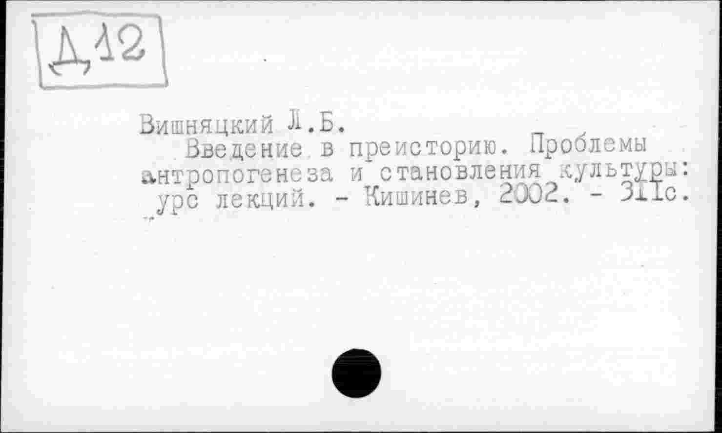 ﻿ж
Вишняцкий Л.Б.
Введение в преисторию. Проблемы антропогенеза и становления культуры: урс лекций. - Кишинев, 2002. - Зііс.